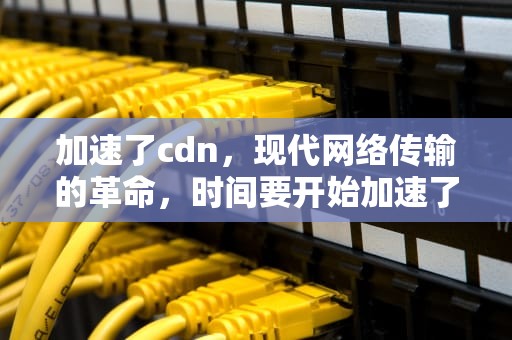 加速了cdn，现代网络传输的革命，时间要开始加速了