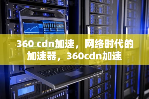 360 cdn加速，网络时代的加速器，360cdn加速