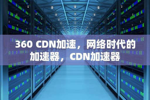 360 CDN加速，网络时代的加速器，CDN加速器