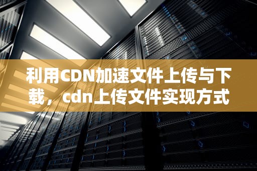利用CDN加速文件上传与下载，cdn上传文件实现方式