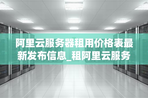 阿里云服务器租用价格表最新发布信息_租阿里云服务器一个月租多少钱_阿里云服务器租用价格表最新发布信息
