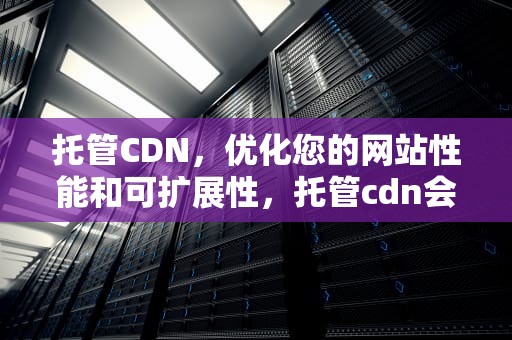 托管CDN，优化您的网站性能和可扩展性，托管cdn会不会是骗局