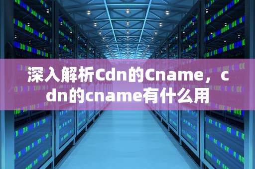 深入解析Cdn的Cname，cdn的cname有什么用