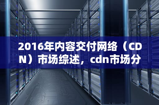 2016年内容交付网络（CDN）市场综述，cdn市场分析2017