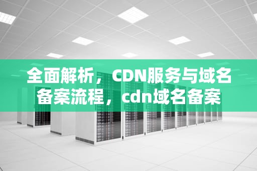 全面解析，CDN服务与域名备案流程，cdn域名备案