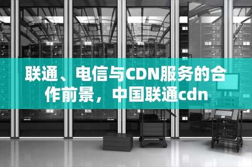 联通、电信与CDN服务的合作前景，中国联通cdn