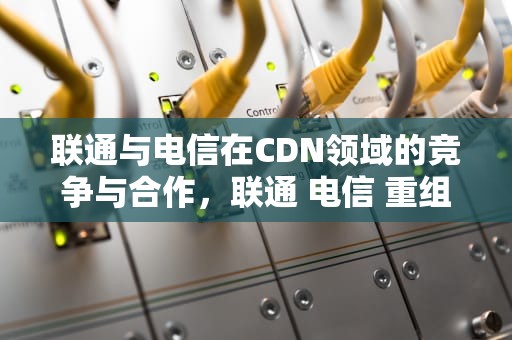 联通与电信在CDN领域的竞争与合作，联通 电信 重组