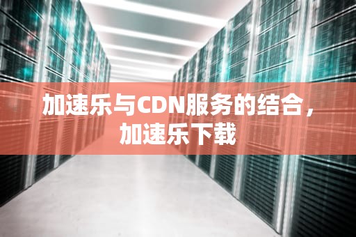 加速乐与CDN服务的结合，加速乐下载