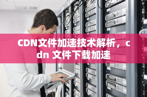 CDN文件加速技术解析，cdn 文件下载加速