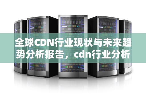 全球CDN行业现状与未来趋势分析报告，cdn行业分析报告