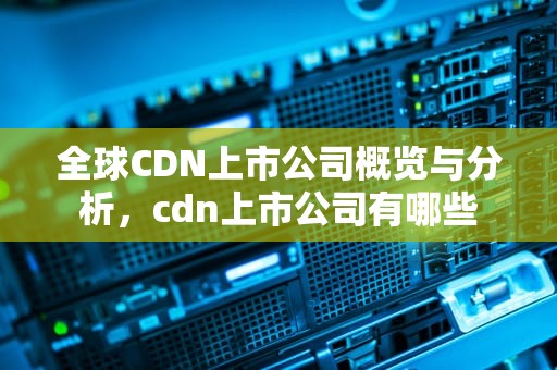 全球CDN上市公司概览与分析，cdn上市公司有哪些