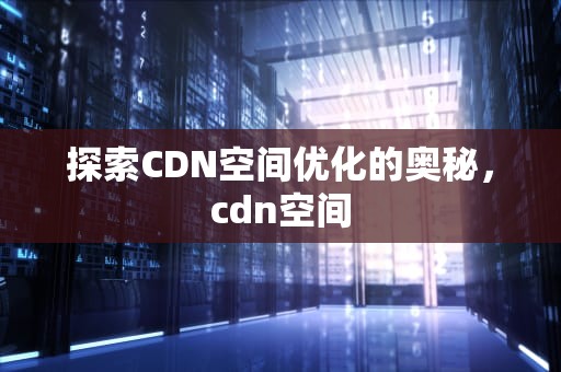 探索CDN空间优化的奥秘，cdn空间