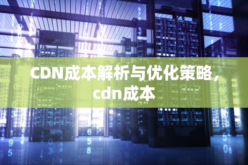 CDN成本解析与优化策略，cdn成本