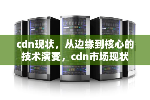 cdn现状，从边缘到核心的技术演变，cdn市场现状