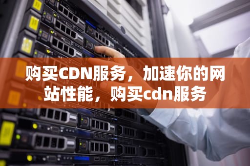 购买CDN服务，加速你的网站性能，购买cdn服务