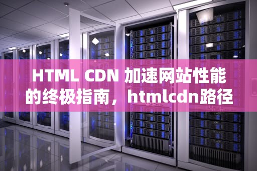 HTML CDN 加速网站性能的终极指南，htmlcdn路径