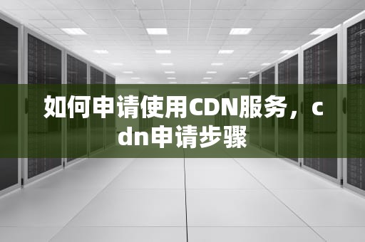 如何申请使用CDN服务，cdn申请步骤