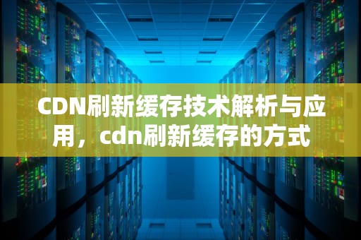 CDN刷新缓存技术解析与应用，cdn刷新缓存的方式