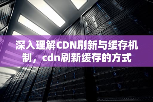 深入理解CDN刷新与缓存机制，cdn刷新缓存的方式