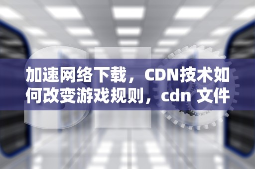 加速网络下载，CDN技术如何改变游戏规则，cdn 文件下载加速