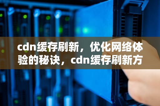 cdn缓存刷新，优化网络体验的秘诀，cdn缓存刷新方式