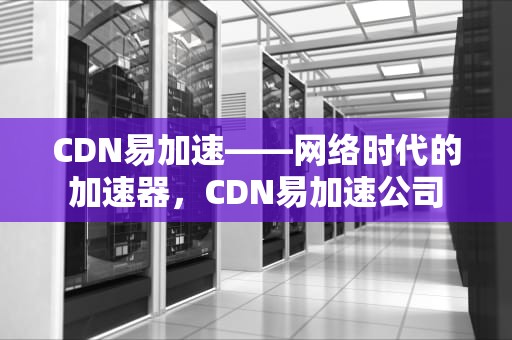 CDN易加速——网络时代的加速器，CDN易加速公司
