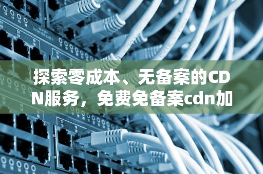 探索零成本、无备案的CDN服务，免费免备案cdn加速推荐