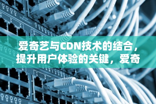 爱奇艺与CDN技术的结合，提升用户体验的关键，爱奇艺 cdn 业务