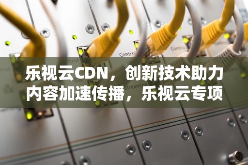 乐视云CDN，创新技术助力内容加速传播，乐视云专项基金