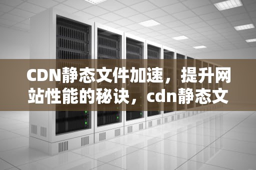 CDN静态文件加速，提升网站性能的秘诀，cdn静态文件加速什么意思