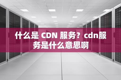 什么是 CDN 服务？cdn服务是什么意思啊