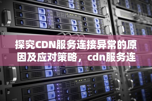 探究CDN服务连接异常的原因及应对策略，cdn服务连接异常怎么解决