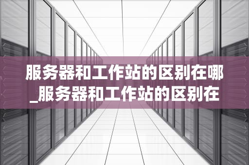 服务器和工作站的区别在哪_服务器和工作站的区别在哪里_服务器与工作站的区别