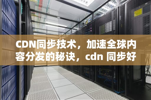CDN同步技术，加速全球内容分发的秘诀，cdn 同步好慢