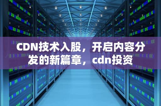 CDN技术入股，开启内容分发的新篇章，cdn投资