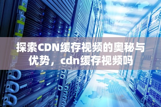 探索CDN缓存视频的奥秘与优势，cdn缓存视频吗