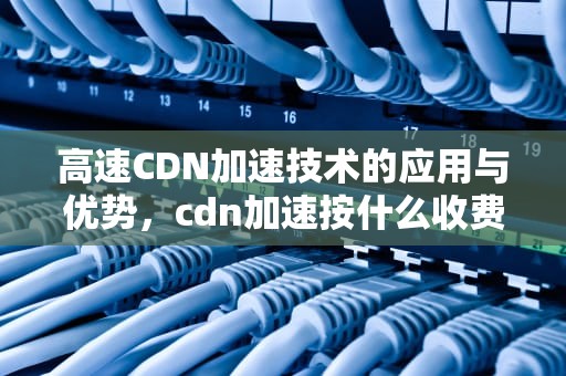 高速CDN加速技术的应用与优势，cdn加速按什么收费