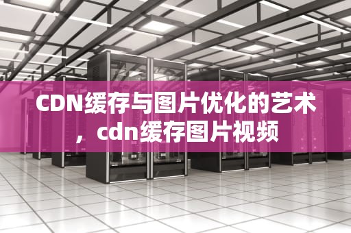 CDN缓存与图片优化的艺术，cdn缓存图片视频