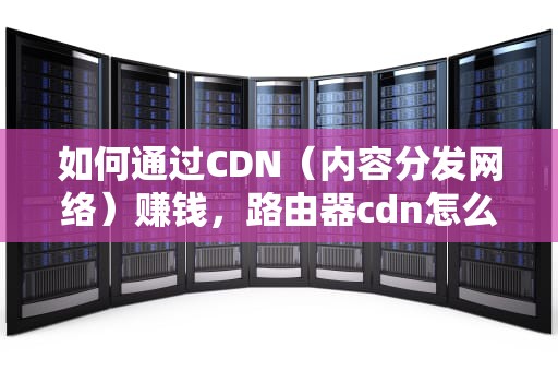如何通过CDN（内容分发网络）赚钱，路由器cdn怎么赚钱