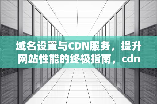 域名设置与CDN服务，提升网站性能的终极指南，cdn域名设置