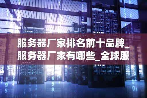 服务器厂家排名前十品牌_服务器厂家有哪些_全球服务器厂家排名前十品牌深度解析