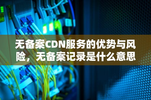 无备案CDN服务的优势与风险，无备案记录是什么意思