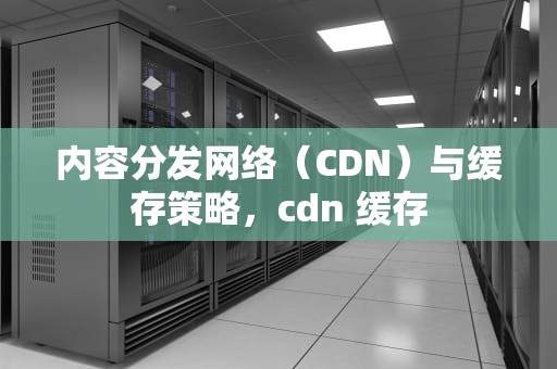内容分发网络（CDN）与缓存策略，cdn 缓存