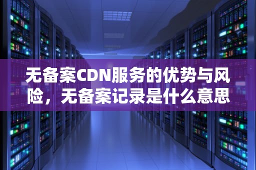 无备案CDN服务的优势与风险，无备案记录是什么意思