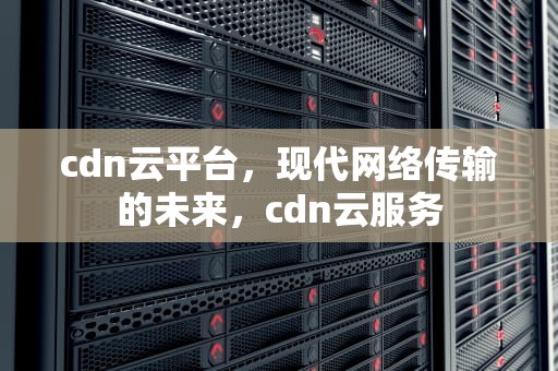 cdn云平台，现代网络传输的未来，cdn云服务