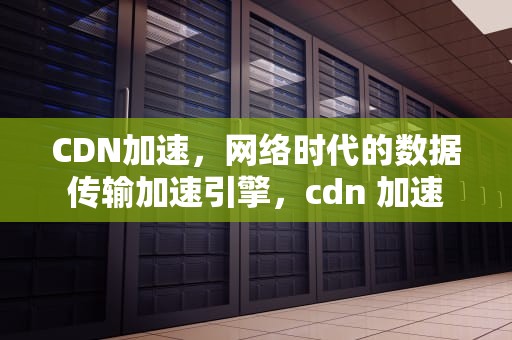 CDN加速，网络时代的数据传输加速引擎，cdn 加速