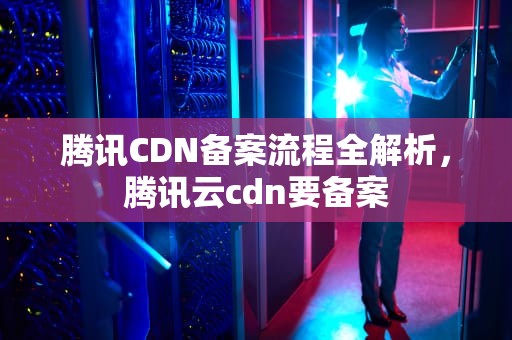 腾讯CDN备案流程全解析，腾讯云cdn要备案