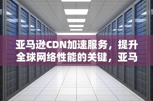 亚马逊CDN加速服务，提升全球网络性能的关键，亚马逊全球cdn加速