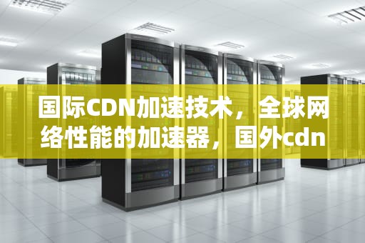 国际CDN加速技术，全球网络性能的加速器，国外cdn加速