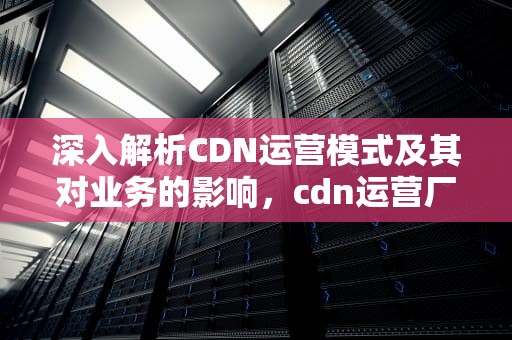 深入解析CDN运营模式及其对业务的影响，cdn运营厂商